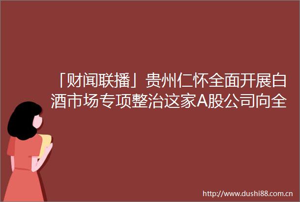 「财闻联播」贵州仁怀全面开展白酒市场专项整治这家A股公司向全体股东赠送产品