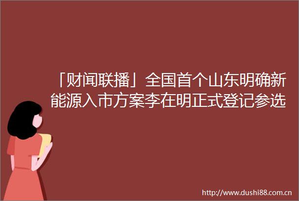 「财闻联播」全国首个山东明确新能源入市方案李在明正式登记参选韩国总统