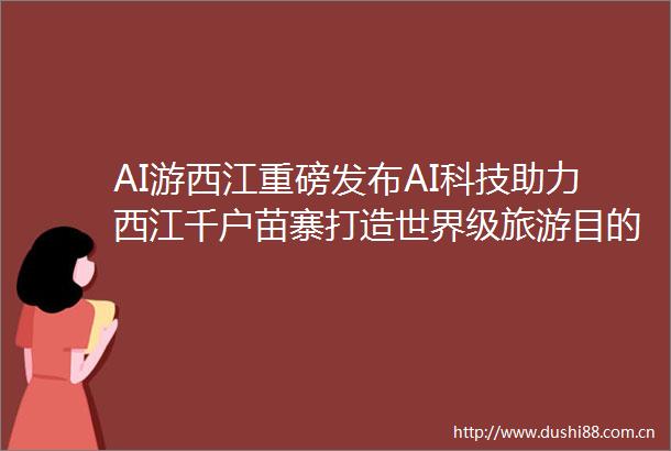 AI游西江重磅发布AI科技助力西江千户苗寨打造世界级旅游目的地