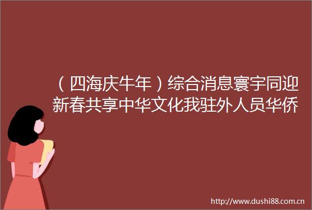 （四海庆牛年）综合消息寰宇同迎新春共享中华文化我驻外人员华侨华人留学生共庆农历牛年春节
