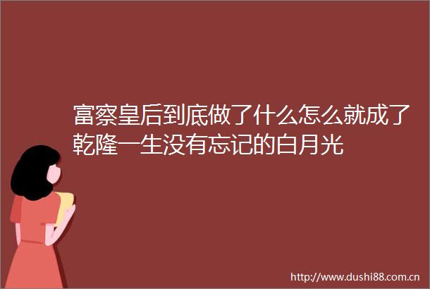 富察皇后到底做了什么怎么就成了乾隆一生没有忘记的白月光