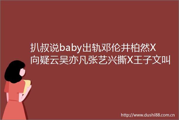 扒叔说baby出轨邓伦井柏然X向疑云吴亦凡张艺兴撕X王子文叫板教主于正招牌又砸了