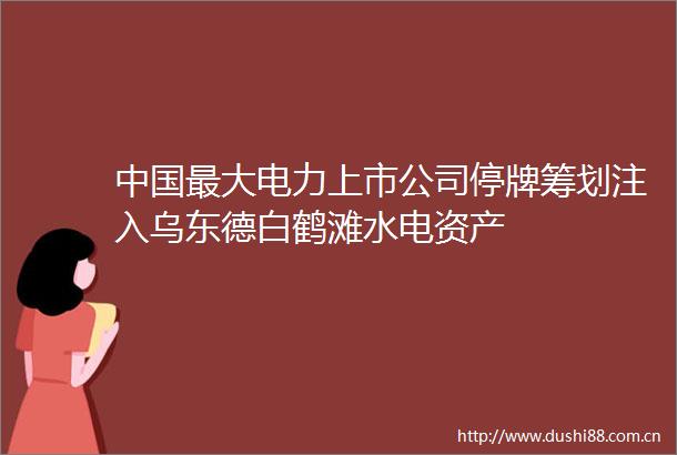 最大电力上市公司停牌筹划注入乌东德白鹤滩水电资产