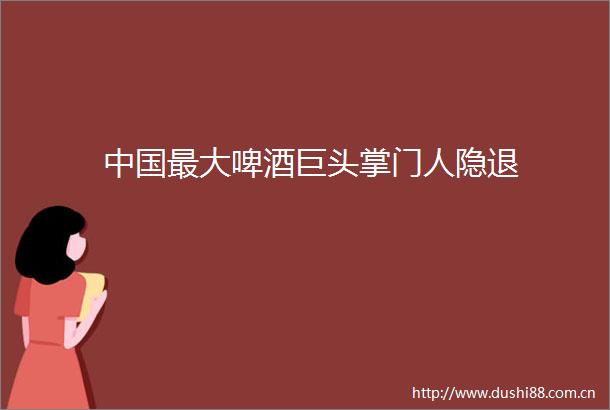 最大啤酒巨头掌门人隐退