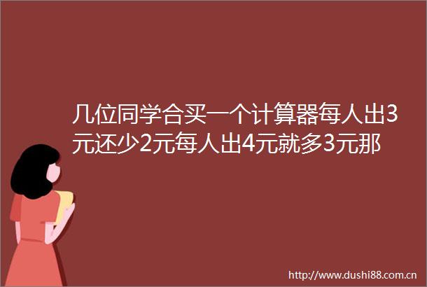 几位同学合买一个计算器每人出3元还少2元每人出4元就多3元那么