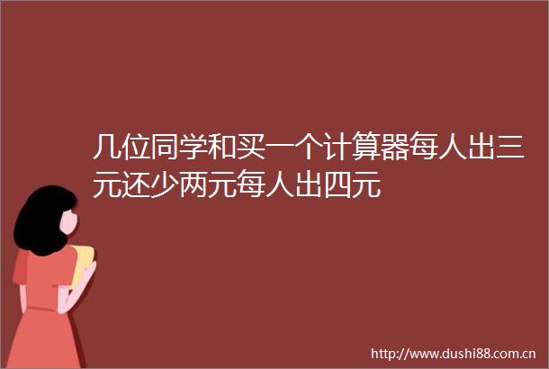 几位同学和买一个计算器每人出三元还少两元每人出四元