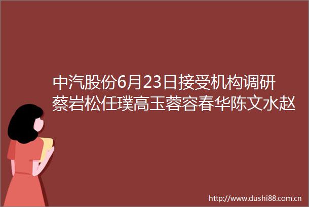 中汽股份6月23日接受机构调研蔡岩松任璞高玉蓉容春华陈文水赵晓辉王玉莲周建华魏绮参与