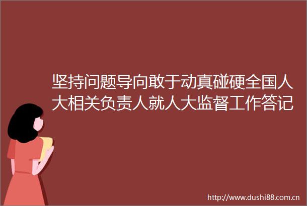 坚持问题导向敢于动真碰硬全国人大相关负责人就人大监督工作答记者问