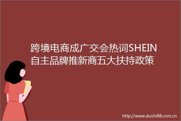 跨境电商成广交会热词SHEIN自主品牌推新商五大扶持政策