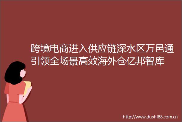 跨境电商进入供应链深水区万邑通引领全场景高效海外仓亿邦智库