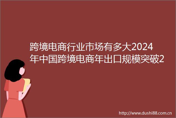 跨境电商行业市场有多大2024年跨境电商年出口规模突破2万亿元