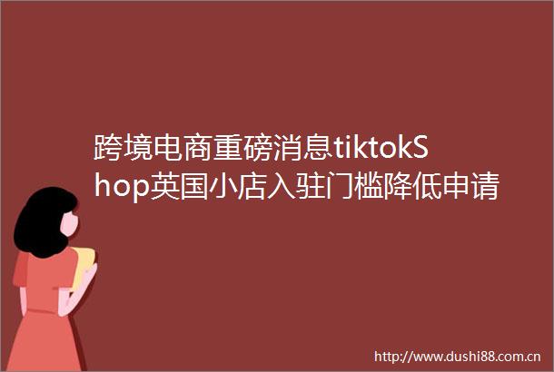 跨境电商重磅消息tiktokShop英国小店入驻门槛降低申请秒过卖家快行动
