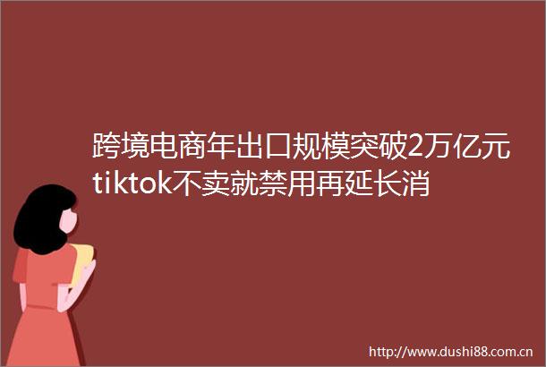 跨境电商年出口规模突破2万亿元tiktok不卖就禁用再延长消息称传音布局两轮电动车业务出海周报