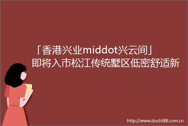 「香港兴业middot兴云间」即将入市松江传统墅区低密舒适新房特别有诚意