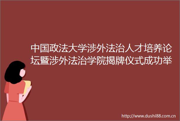 政法大学涉外法治人才培养论坛暨涉外法治学院揭牌仪式成功举办
