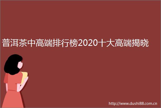 普洱茶中高端排行榜2020十大高端揭晓