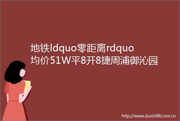 地铁ldquo零距离rdquo均价51W平8开8捷周浦御沁园认筹