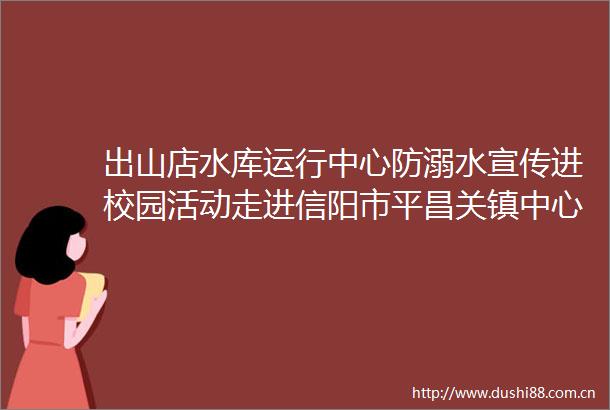 出山店水库运行中心防溺水宣传进校园活动走进信阳市平昌关镇中心小学