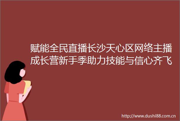 赋能全民直播长沙天心区网络主播成长营新手季助力技能与信心齐飞