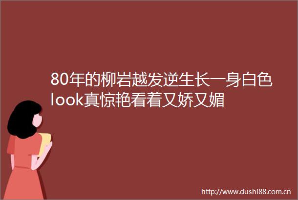80年的柳岩越发逆生长一身白色look真惊艳看着又娇又媚