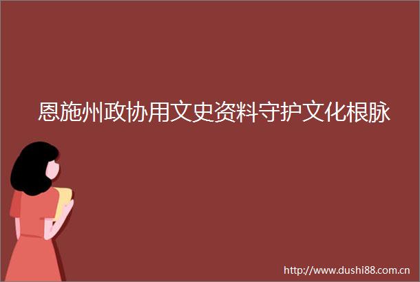 恩施州政协用文史资料守护文化根脉