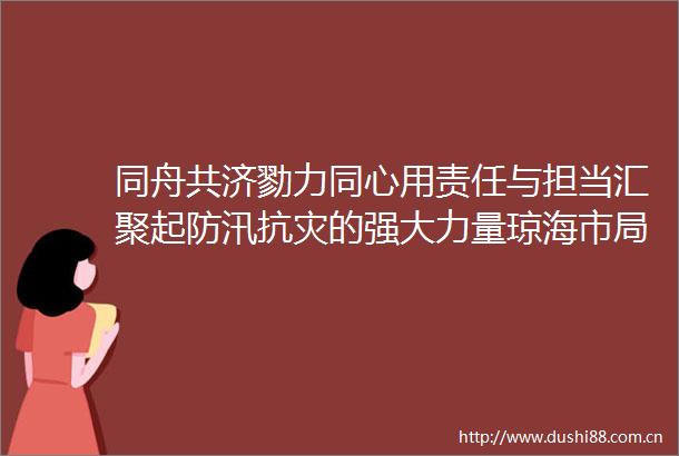同舟共济勠力同心用责任与担当汇聚起防汛抗灾的强大力量琼海市局（公司）防汛救灾工作纪实