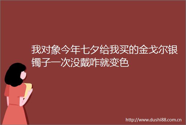 我对象今年七夕给我买的金戈尔银镯子一次没戴咋就变色