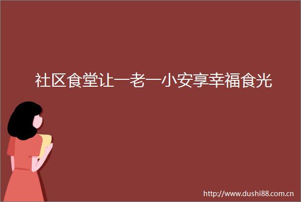 社区食堂让一老一小安享幸福食光