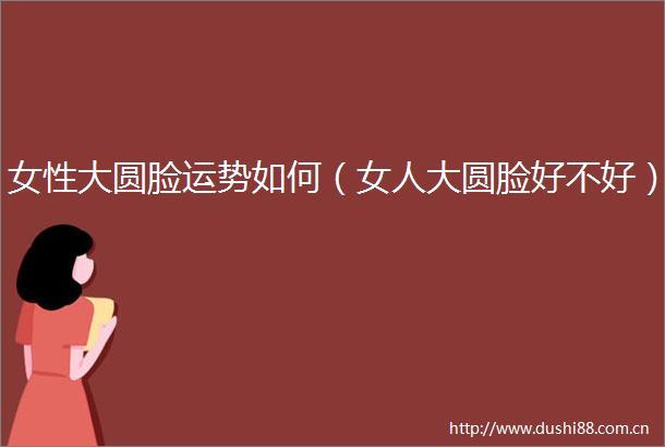 女性大圆脸运势如何（女人大圆脸好不好）