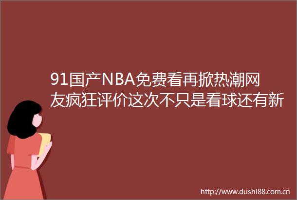 91国产NBA免费看再掀热潮网友疯狂评价这次不只是看球还有新世界