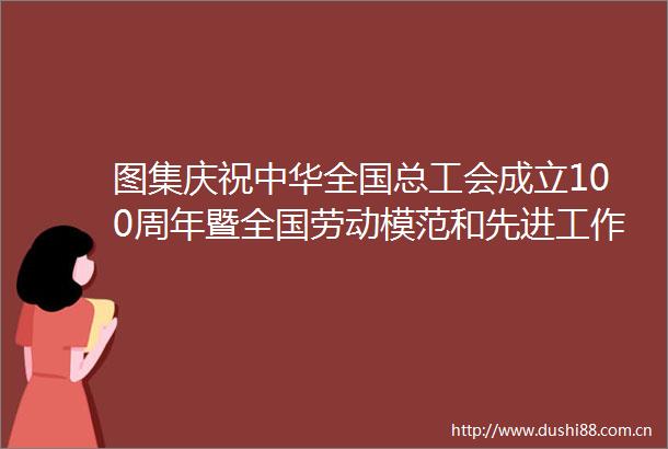 图集庆祝中华全国总工会成立100周年暨全国劳动模范和先进工作者表彰大会隆重举行发表重要讲话