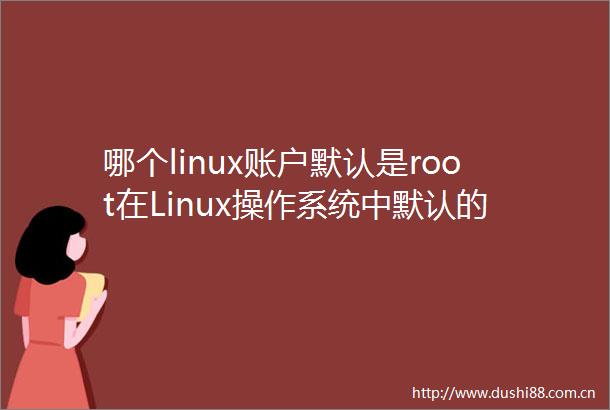 哪个linux账户默认是root在Linux操作系统中默认的系统管理账户为（ArootBadministratorCbootDmaster