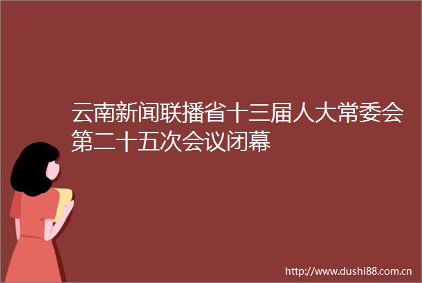云南新闻联播省十三届人大常委会第二十五次会议闭幕