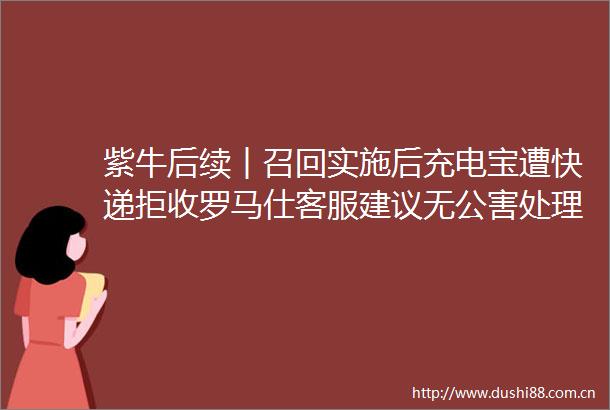 紫牛后续︱召回实施后充电宝遭快递拒收罗马仕客服建议无公害处理