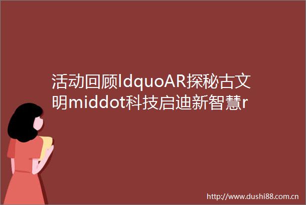 活动回顾ldquoAR探秘古文明middot科技启迪新智慧rdquo小主人十一研学营