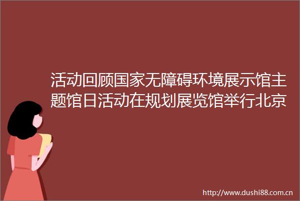 活动回顾无障碍环境展示馆主题馆日活动在规划展览馆举行北京时间