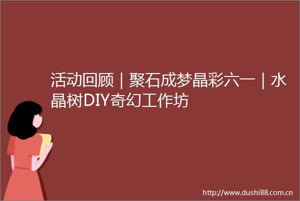 活动回顾｜聚石成梦晶彩六一｜水晶树DIY奇幻工作坊
