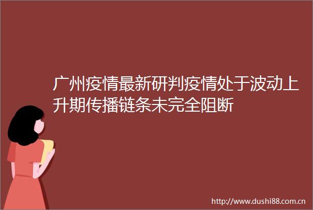 广州疫情最新研判疫情处于波动上升期传播链条未完全阻断