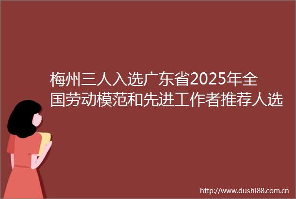 梅州三人入选广东省2025年全国劳动模范和先进工作者推荐人选公示