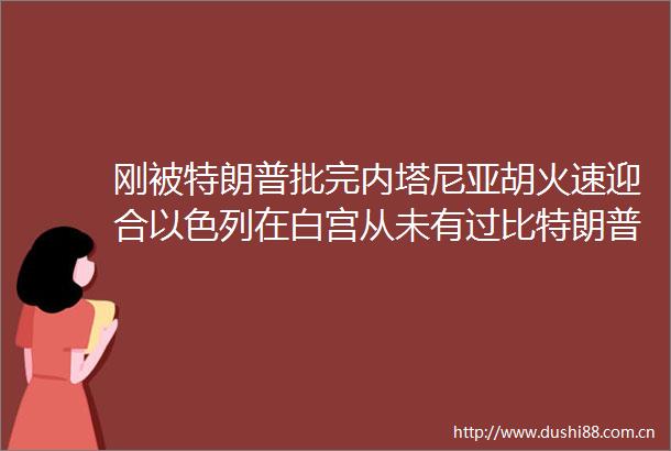 刚被特朗普批完内塔尼亚胡火速迎合以色列在白宫从未有过比特朗普更好的朋友