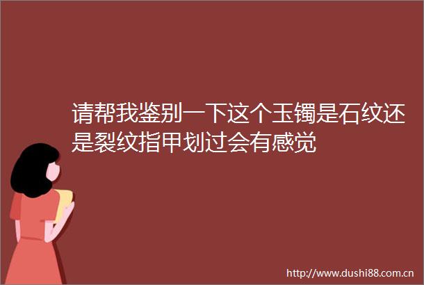 请帮我鉴别一下这个玉镯是石纹还是裂纹指甲划过会有感觉