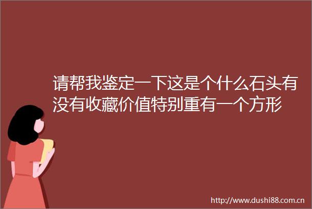 请帮我鉴定一下这是个什么石头有没有收藏价值特别重有一个方形