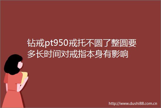 钻戒pt950戒托不圆了整圆要多长时间对戒指本身有影响