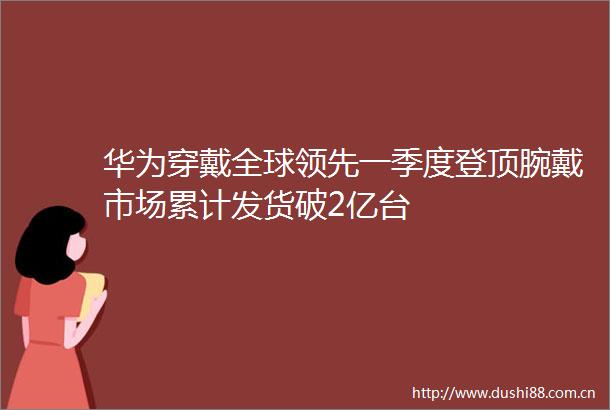 华为穿戴全球领先一季度登顶腕戴市场累计发货破2亿台