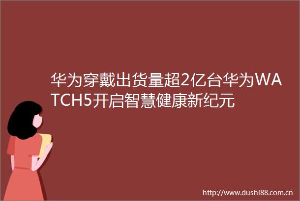 华为穿戴出货量超2亿台华为WATCH5开启智慧健康新纪元