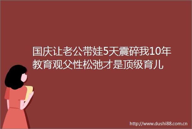 国庆让老公带娃5天震碎我10年教育观父性松弛才是顶级育儿