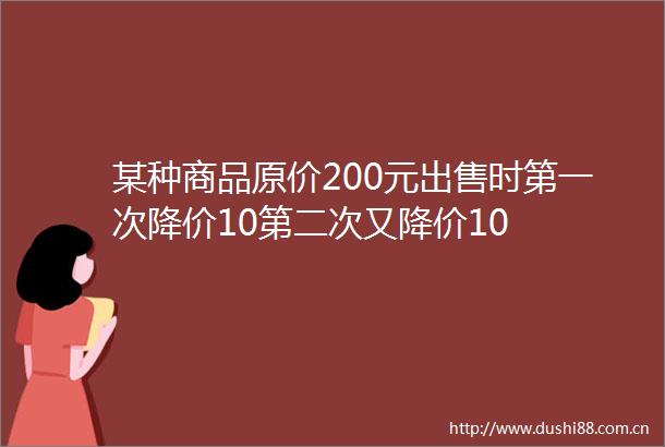 某种商品原价200元时第一次降价10第二次又降价10