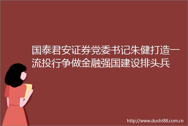 国泰君安证券党委书记朱健打造一流投行争做金融强国建设排头兵