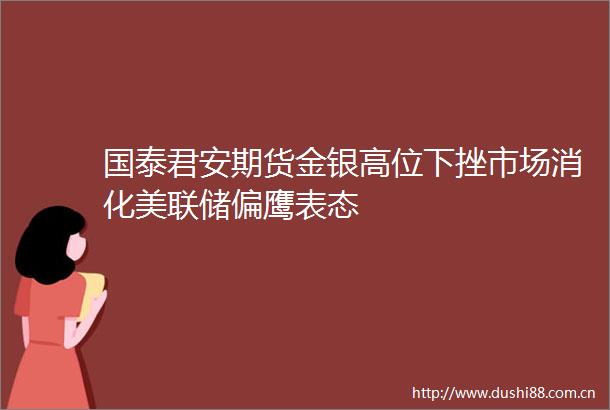 国泰君安期货金银高位下挫市场消化美联储偏鹰表态