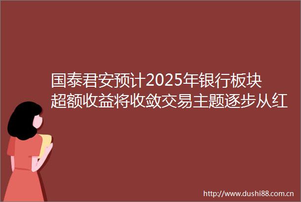 国泰君安预计2025年银行板块超额收益将收敛交易主题逐步从红利转向复苏